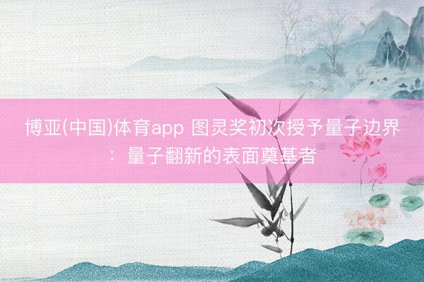 博亚(中国)体育app 图灵奖初次授予量子边界:量子翻新的表面奠基者