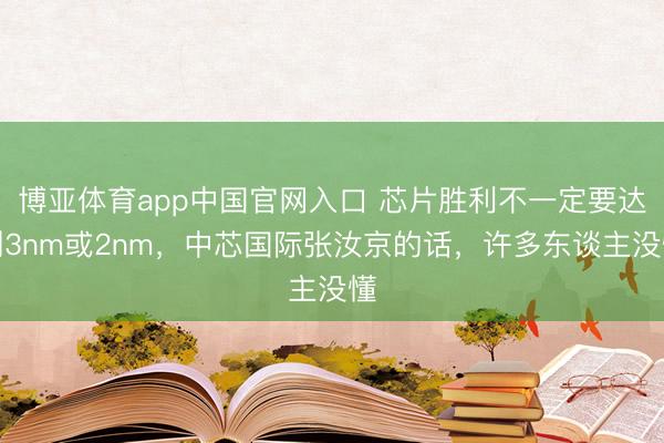 博亚体育app中国官网入口 芯片胜利不一定要达到3nm或2nm,中芯国际张汝京的话,许多东谈主没懂