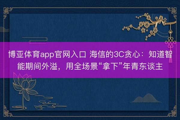 博亚体育app官网入口 海信的3C贪心：知道智能期间外溢，用全场景“拿下”年青东谈主