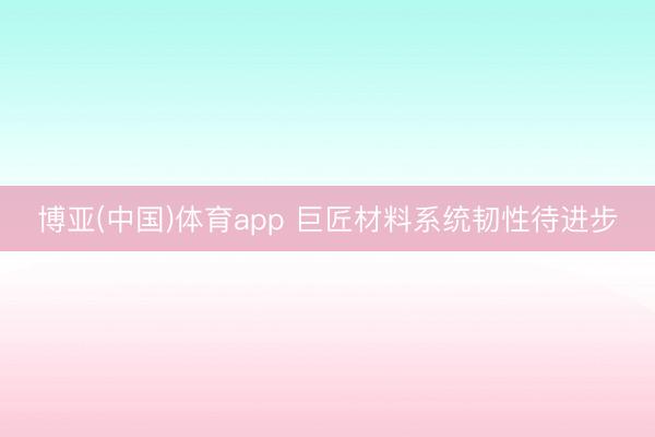 博亚(中国)体育app 巨匠材料系统韧性待进步