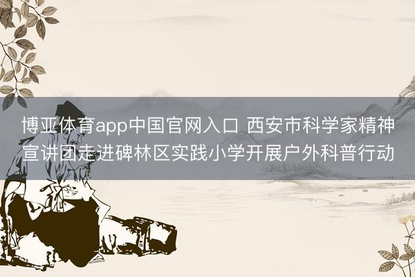 博亚体育app中国官网入口 西安市科学家精神宣讲团走进碑林区实践小学开展户外科普行动