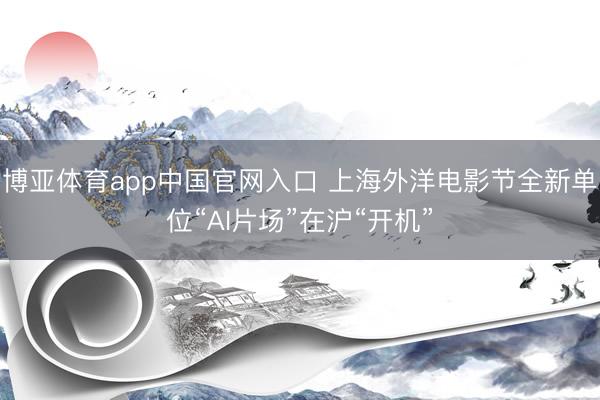 博亚体育app中国官网入口 上海外洋电影节全新单位“AI片场”在沪“开机”