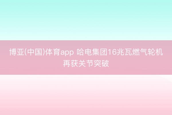 博亚(中国)体育app 哈电集团16兆瓦燃气轮机再获关节突破