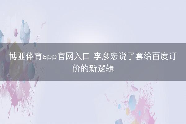 博亚体育app官网入口 李彦宏说了套给百度订价的新逻辑