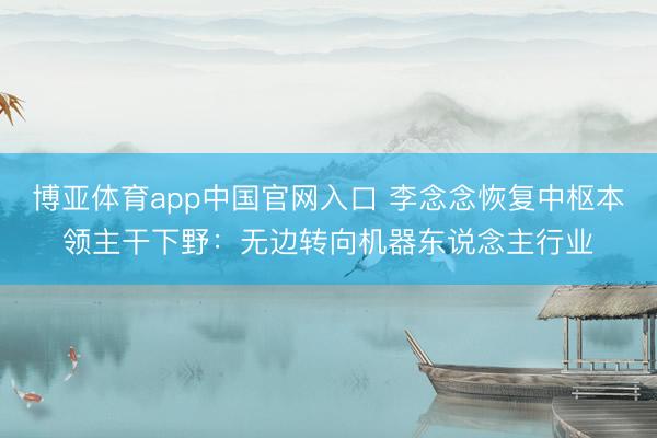 博亚体育app中国官网入口 李念念恢复中枢本领主干下野:无边转向机器东说念主行业