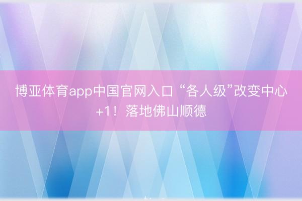 博亚体育app中国官网入口 “各人级”改变中心+1！落地佛山顺德