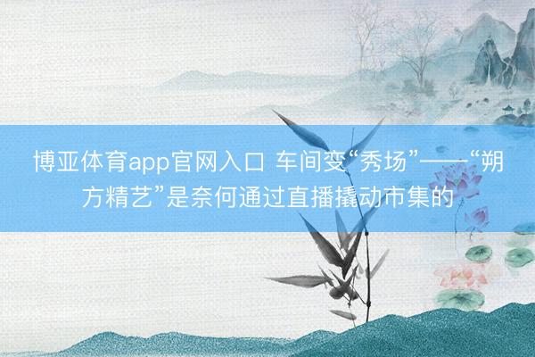 博亚体育app官网入口 车间变“秀场”——“朔方精艺”是奈何通过直播撬动市集的