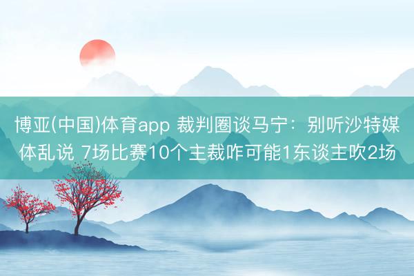 博亚(中国)体育app 裁判圈谈马宁：别听沙特媒体乱说 7场比赛10个主裁咋可能1东谈主吹2场