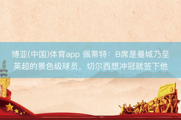 博亚(中国)体育app 佩蒂特：B席是曼城乃至英超的景色级球员，切尔西想冲冠就签下他