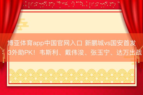 博亚体育app中国官网入口 新鹏城vs国安首发：3外助PK！韦斯利、戴伟浚、张玉宁、达万出战
