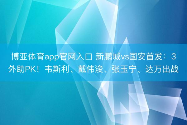 博亚体育app官网入口 新鹏城vs国安首发：3外助PK！韦斯利、戴伟浚、张玉宁、达万出战