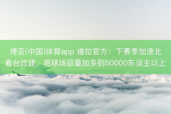 博亚(中国)体育app 维拉官方:下赛季加速北看台改建,将球场容量加多到50000东谈主以上