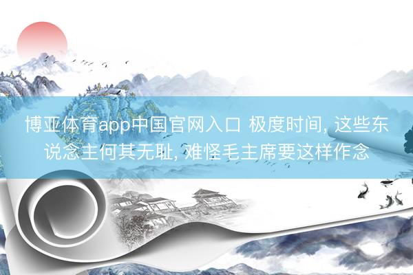 博亚体育app中国官网入口 极度时间， 这些东说念主何其无耻， 难怪毛主席要这样作念