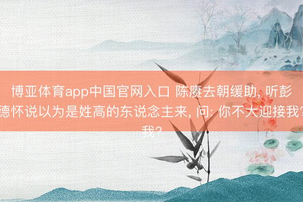 博亚体育app中国官网入口 陈赓去朝缓助， 听彭德怀说以为是姓高的东说念主来， 问: 你不大迎接我?