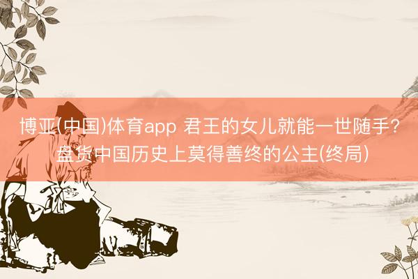 博亚(中国)体育app 君王的女儿就能一世随手? 盘货中国历史上莫得善终的公主(终局)