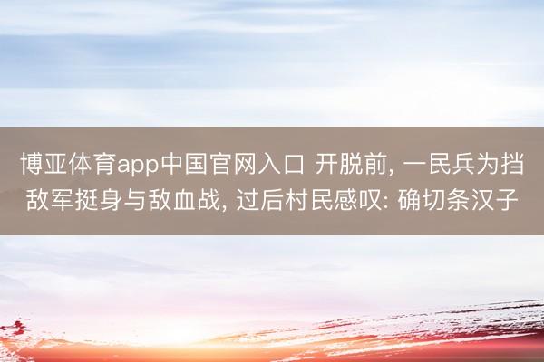 博亚体育app中国官网入口 开脱前， 一民兵为挡敌军挺身与敌血战， 过后村民感叹: 确切条汉子