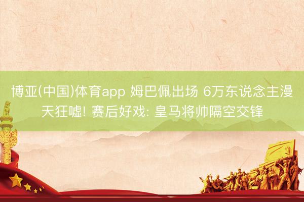 博亚(中国)体育app 姆巴佩出场 6万东说念主漫天狂嘘! 赛后好戏: 皇马将帅隔空交锋