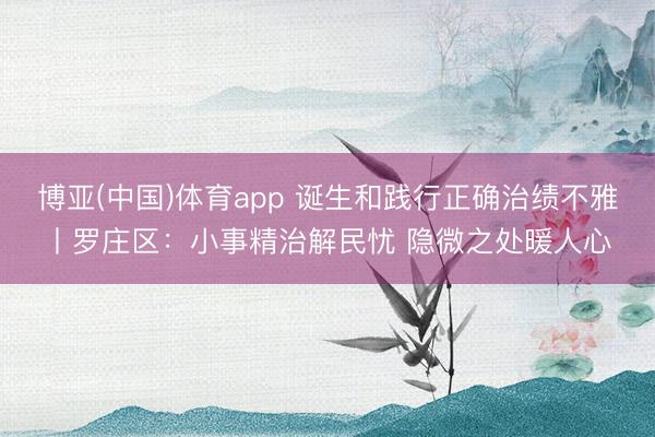 博亚(中国)体育app 诞生和践行正确治绩不雅丨罗庄区：小事精治解民忧 隐微之处暖人心