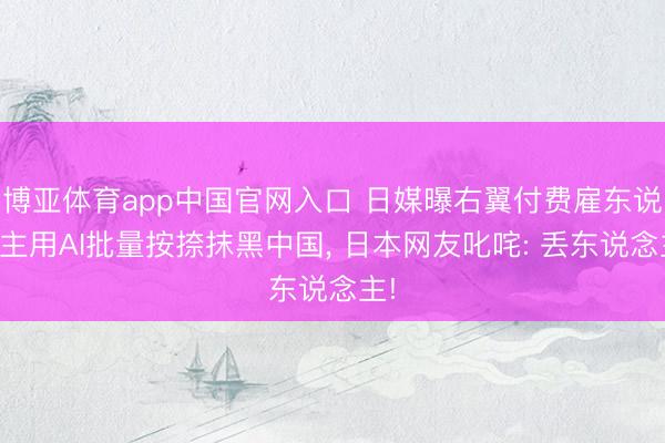 博亚体育app中国官网入口 日媒曝右翼付费雇东说念主用AI批量按捺抹黑中国， 日本网友叱咤: 丢东说念主!