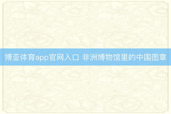 博亚体育app官网入口 非洲博物馆里的中国图章
