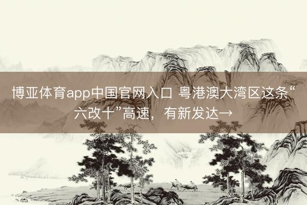 博亚体育app中国官网入口 粤港澳大湾区这条“六改十”高速，有新发达→