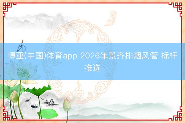 博亚(中国)体育app 2026年景齐排烟风管 标杆推选