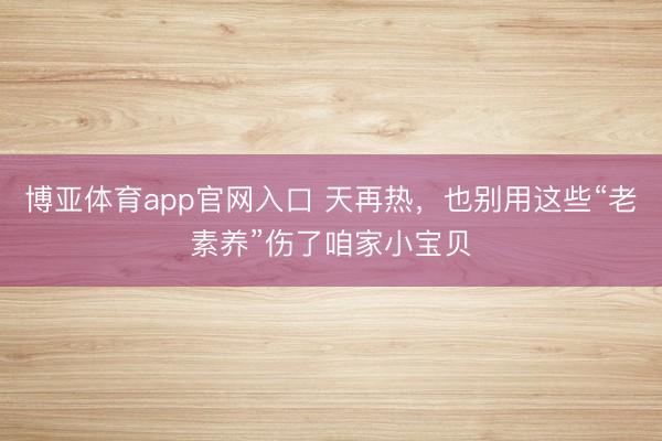 博亚体育app官网入口 天再热，也别用这些“老素养”伤了咱家小宝贝