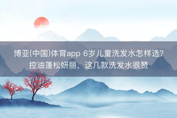 博亚(中国)体育app 6岁儿童洗发水怎样选？控油蓬松妍丽，这几款洗发水很赞