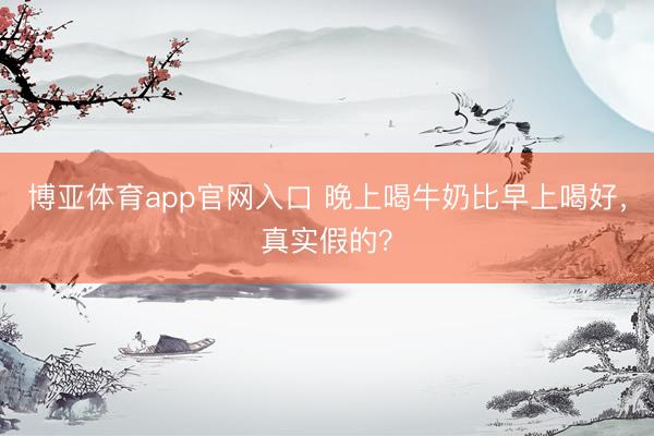 博亚体育app官网入口 晚上喝牛奶比早上喝好，真实假的？