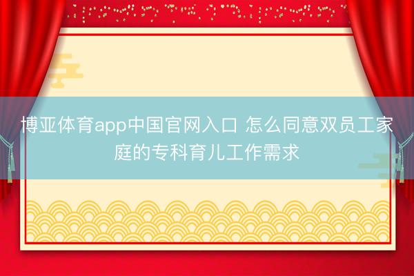 博亚体育app中国官网入口 怎么同意双员工家庭的专科育儿工作需求