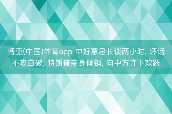博亚(中国)体育app 中好意思长谈两小时， 坏话不攻自破， 特朗普亲身倾销， 向中方许下欢跃