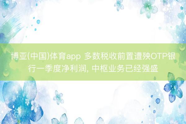 博亚(中国)体育app 多数税收前置遭殃OTP银行一季度净利润， 中枢业务已经强盛
