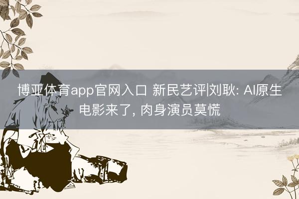 博亚体育app官网入口 新民艺评|刘耿: AI原生电影来了， 肉身演员莫慌