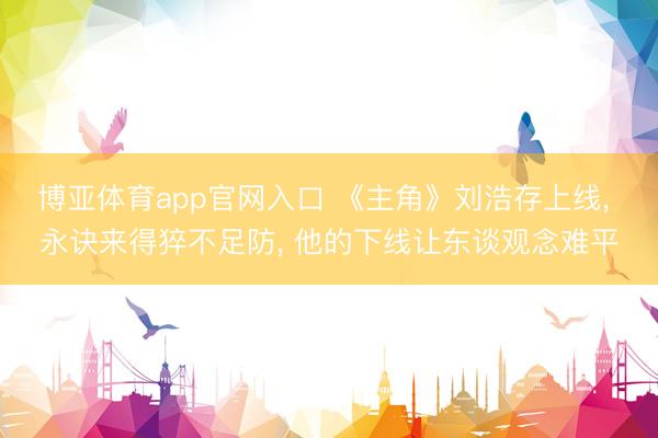 博亚体育app官网入口 《主角》刘浩存上线， 永诀来得猝不足防， 他的下线让东谈观念难平