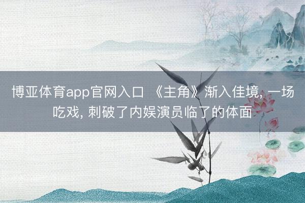 博亚体育app官网入口 《主角》渐入佳境， 一场吃戏， 刺破了内娱演员临了的体面