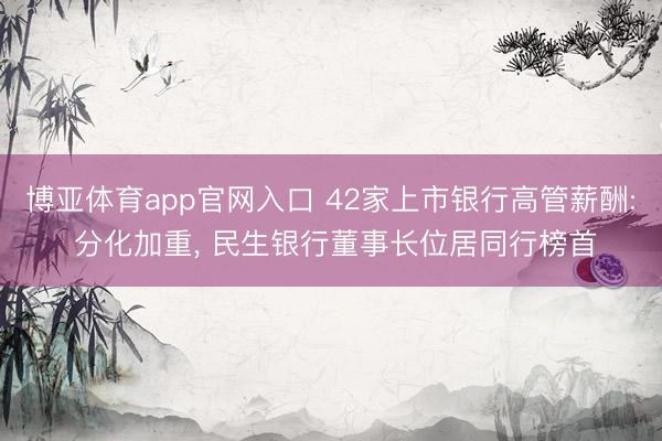 博亚体育app官网入口 42家上市银行高管薪酬: 分化加重， 民生银行董事长位居同行榜首