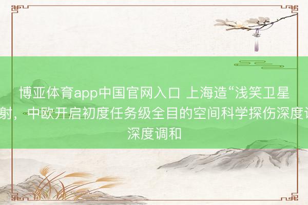 博亚体育app中国官网入口 上海造“浅笑卫星”辐射，中欧开启初度任务级全目的空间科学探伤深度调和