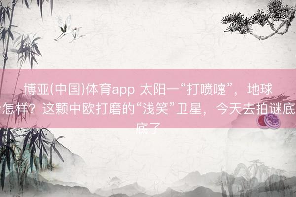 博亚(中国)体育app 太阳一“打喷嚏”，地球会怎样？这颗中欧打磨的“浅笑”卫星，今天去拍谜底了