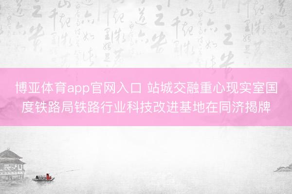 博亚体育app官网入口 站城交融重心现实室国度铁路局铁路行业科技改进基地在同济揭牌