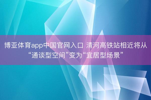 博亚体育app中国官网入口 清河高铁站相近将从“通谈型空间”变为“宜居型场景”