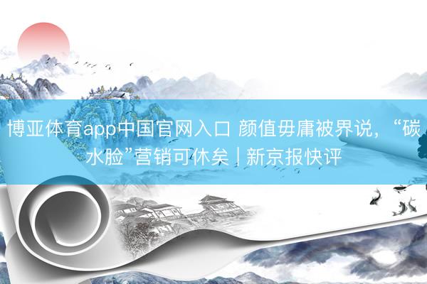 博亚体育app中国官网入口 颜值毋庸被界说，“碳水脸”营销可休矣 | 新京报快评