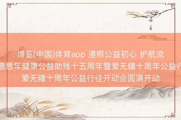 博亚(中国)体育app 遵照公益初心 护航流毒群体健康——好意思年健康公益助残十五周年暨爱无疆十周年公益行径开动会圆满开动