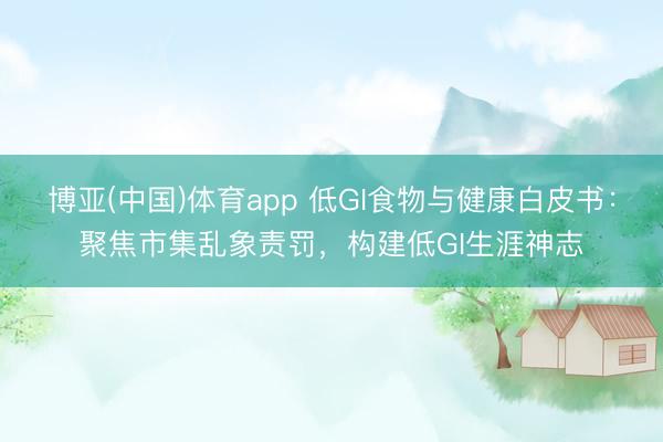 博亚(中国)体育app 低GI食物与健康白皮书：聚焦市集乱象责罚，构建低GI生涯神志