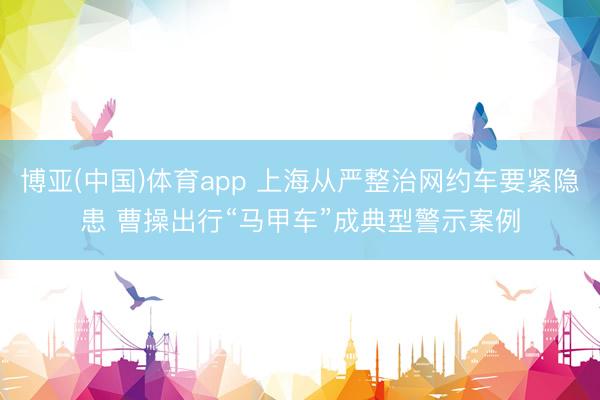 博亚(中国)体育app 上海从严整治网约车要紧隐患 曹操出行“马甲车”成典型警示案例