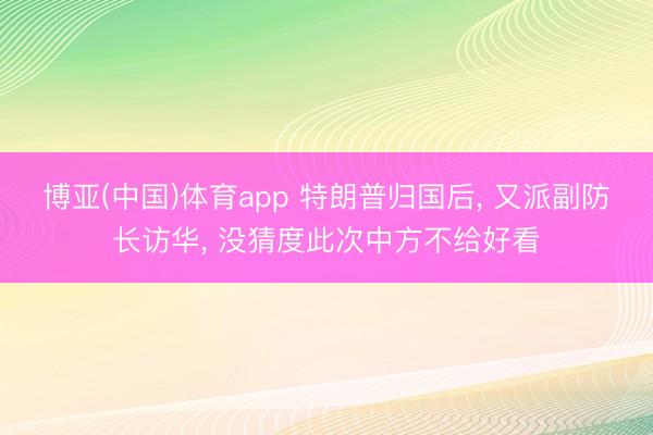 博亚(中国)体育app 特朗普归国后， 又派副防长访华， 没猜度此次中方不给好看