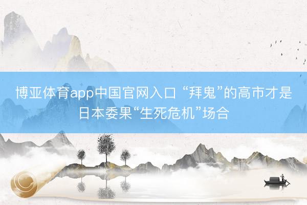 博亚体育app中国官网入口 “拜鬼”的高市才是日本委果“生死危机”场合