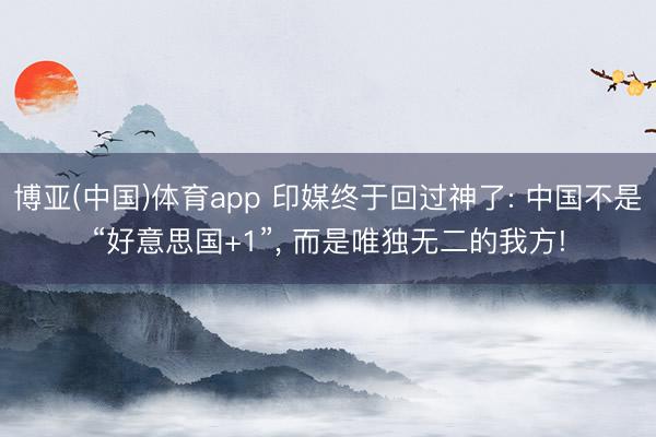 博亚(中国)体育app 印媒终于回过神了: 中国不是“好意思国+1”, 而是唯独无二的我方!