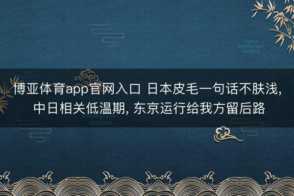 博亚体育app官网入口 日本皮毛一句话不肤浅， 中日相关低温期， 东京运行给我方留后路