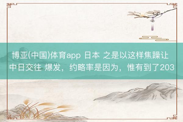 博亚(中国)体育app 日本 之是以这样焦躁让 中日交往 爆发，约略率是因为，惟有到了203