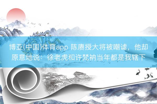 博亚(中国)体育app 陈赓授大将被嘲谑，他却原意地说：徐老虎和许梵衲当年都是我辖下